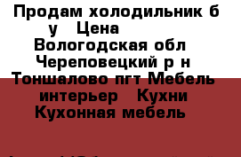 Продам холодильник б.у › Цена ­ 6 000 - Вологодская обл., Череповецкий р-н, Тоншалово пгт Мебель, интерьер » Кухни. Кухонная мебель   